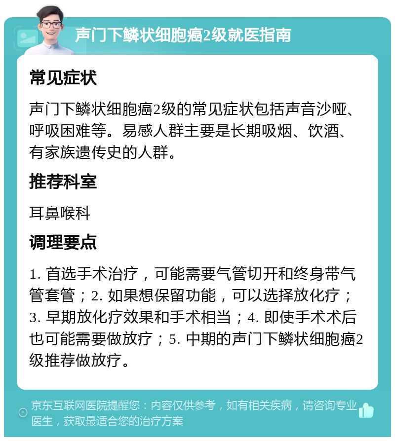 声门下鳞状细胞癌2级就医指南 常见症状 声门下鳞状细胞癌2级的常见症状包括声音沙哑、呼吸困难等。易感人群主要是长期吸烟、饮酒、有家族遗传史的人群。 推荐科室 耳鼻喉科 调理要点 1. 首选手术治疗，可能需要气管切开和终身带气管套管；2. 如果想保留功能，可以选择放化疗；3. 早期放化疗效果和手术相当；4. 即使手术术后也可能需要做放疗；5. 中期的声门下鳞状细胞癌2级推荐做放疗。