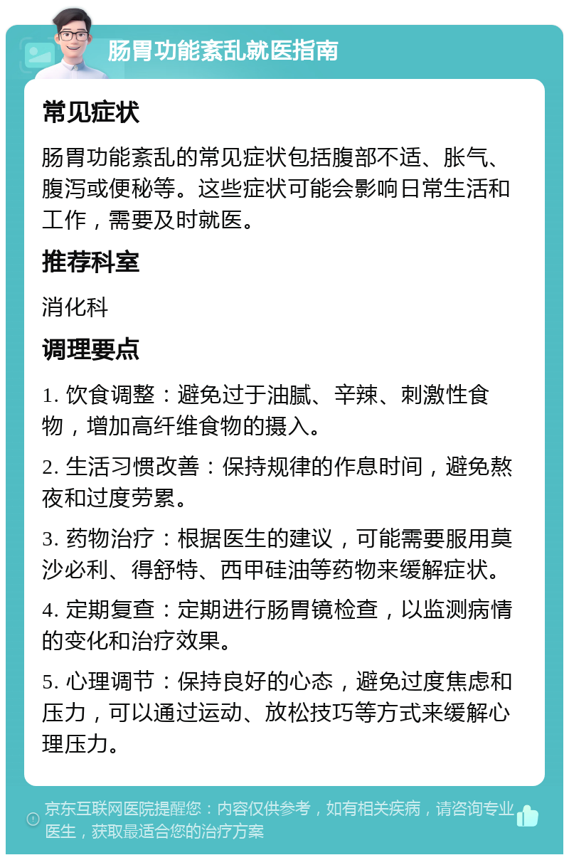 肠胃功能紊乱就医指南 常见症状 肠胃功能紊乱的常见症状包括腹部不适、胀气、腹泻或便秘等。这些症状可能会影响日常生活和工作，需要及时就医。 推荐科室 消化科 调理要点 1. 饮食调整：避免过于油腻、辛辣、刺激性食物，增加高纤维食物的摄入。 2. 生活习惯改善：保持规律的作息时间，避免熬夜和过度劳累。 3. 药物治疗：根据医生的建议，可能需要服用莫沙必利、得舒特、西甲硅油等药物来缓解症状。 4. 定期复查：定期进行肠胃镜检查，以监测病情的变化和治疗效果。 5. 心理调节：保持良好的心态，避免过度焦虑和压力，可以通过运动、放松技巧等方式来缓解心理压力。