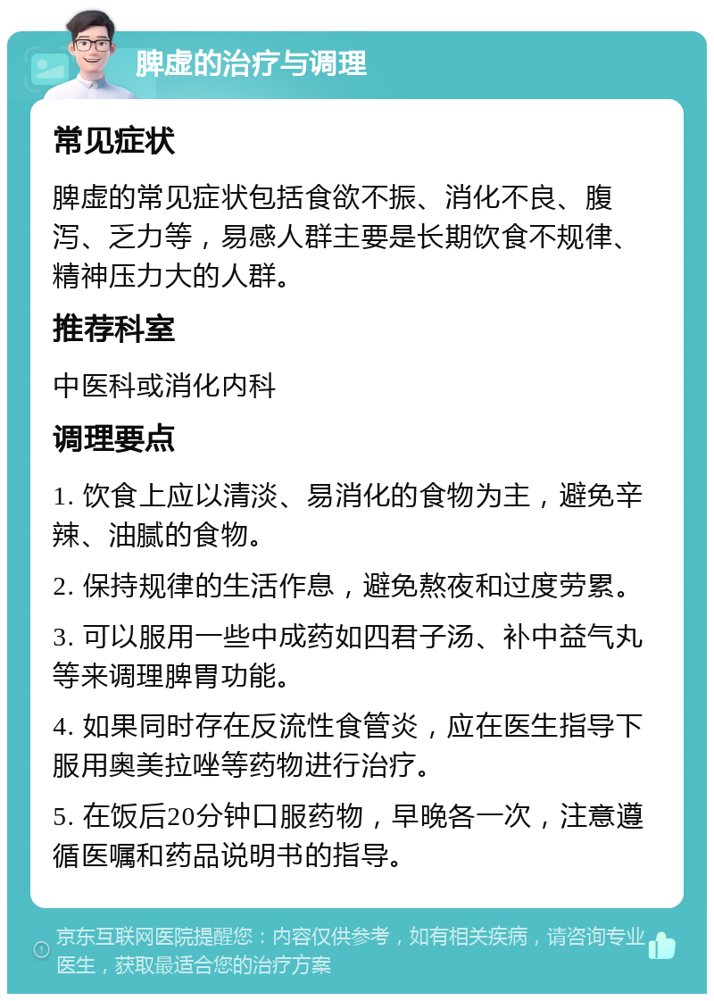 脾虚的治疗与调理 常见症状 脾虚的常见症状包括食欲不振、消化不良、腹泻、乏力等，易感人群主要是长期饮食不规律、精神压力大的人群。 推荐科室 中医科或消化内科 调理要点 1. 饮食上应以清淡、易消化的食物为主，避免辛辣、油腻的食物。 2. 保持规律的生活作息，避免熬夜和过度劳累。 3. 可以服用一些中成药如四君子汤、补中益气丸等来调理脾胃功能。 4. 如果同时存在反流性食管炎，应在医生指导下服用奥美拉唑等药物进行治疗。 5. 在饭后20分钟口服药物，早晚各一次，注意遵循医嘱和药品说明书的指导。