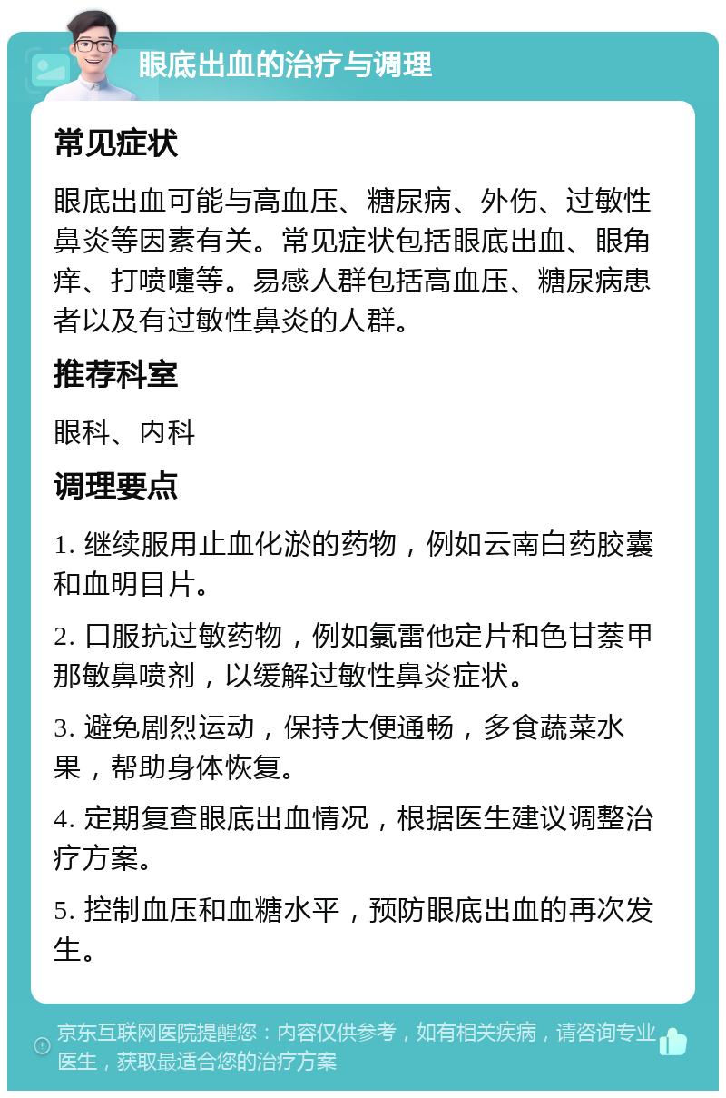 眼底出血的治疗与调理 常见症状 眼底出血可能与高血压、糖尿病、外伤、过敏性鼻炎等因素有关。常见症状包括眼底出血、眼角痒、打喷嚏等。易感人群包括高血压、糖尿病患者以及有过敏性鼻炎的人群。 推荐科室 眼科、内科 调理要点 1. 继续服用止血化淤的药物，例如云南白药胶囊和血明目片。 2. 口服抗过敏药物，例如氯雷他定片和色甘萘甲那敏鼻喷剂，以缓解过敏性鼻炎症状。 3. 避免剧烈运动，保持大便通畅，多食蔬菜水果，帮助身体恢复。 4. 定期复查眼底出血情况，根据医生建议调整治疗方案。 5. 控制血压和血糖水平，预防眼底出血的再次发生。