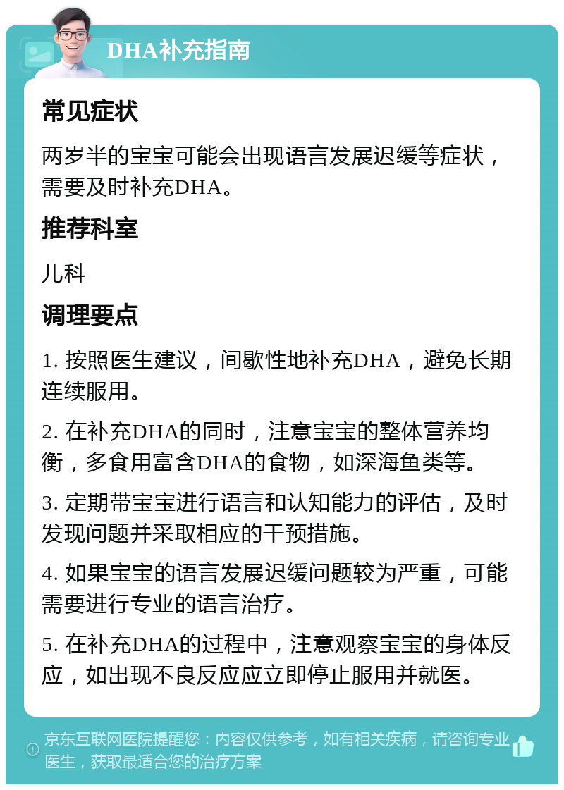 DHA补充指南 常见症状 两岁半的宝宝可能会出现语言发展迟缓等症状，需要及时补充DHA。 推荐科室 儿科 调理要点 1. 按照医生建议，间歇性地补充DHA，避免长期连续服用。 2. 在补充DHA的同时，注意宝宝的整体营养均衡，多食用富含DHA的食物，如深海鱼类等。 3. 定期带宝宝进行语言和认知能力的评估，及时发现问题并采取相应的干预措施。 4. 如果宝宝的语言发展迟缓问题较为严重，可能需要进行专业的语言治疗。 5. 在补充DHA的过程中，注意观察宝宝的身体反应，如出现不良反应应立即停止服用并就医。