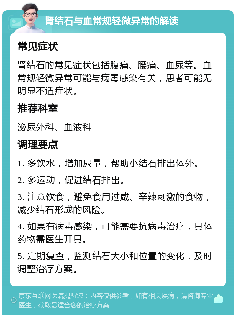 肾结石与血常规轻微异常的解读 常见症状 肾结石的常见症状包括腹痛、腰痛、血尿等。血常规轻微异常可能与病毒感染有关，患者可能无明显不适症状。 推荐科室 泌尿外科、血液科 调理要点 1. 多饮水，增加尿量，帮助小结石排出体外。 2. 多运动，促进结石排出。 3. 注意饮食，避免食用过咸、辛辣刺激的食物，减少结石形成的风险。 4. 如果有病毒感染，可能需要抗病毒治疗，具体药物需医生开具。 5. 定期复查，监测结石大小和位置的变化，及时调整治疗方案。