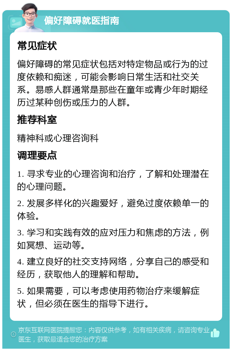 偏好障碍就医指南 常见症状 偏好障碍的常见症状包括对特定物品或行为的过度依赖和痴迷，可能会影响日常生活和社交关系。易感人群通常是那些在童年或青少年时期经历过某种创伤或压力的人群。 推荐科室 精神科或心理咨询科 调理要点 1. 寻求专业的心理咨询和治疗，了解和处理潜在的心理问题。 2. 发展多样化的兴趣爱好，避免过度依赖单一的体验。 3. 学习和实践有效的应对压力和焦虑的方法，例如冥想、运动等。 4. 建立良好的社交支持网络，分享自己的感受和经历，获取他人的理解和帮助。 5. 如果需要，可以考虑使用药物治疗来缓解症状，但必须在医生的指导下进行。