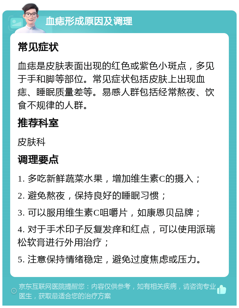 血痣形成原因及调理 常见症状 血痣是皮肤表面出现的红色或紫色小斑点，多见于手和脚等部位。常见症状包括皮肤上出现血痣、睡眠质量差等。易感人群包括经常熬夜、饮食不规律的人群。 推荐科室 皮肤科 调理要点 1. 多吃新鲜蔬菜水果，增加维生素C的摄入； 2. 避免熬夜，保持良好的睡眠习惯； 3. 可以服用维生素C咀嚼片，如康恩贝品牌； 4. 对于手术印子反复发痒和红点，可以使用派瑞松软膏进行外用治疗； 5. 注意保持情绪稳定，避免过度焦虑或压力。