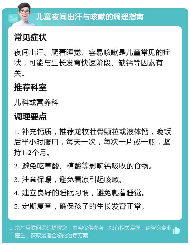 儿童夜间出汗与咳嗽的调理指南 常见症状 夜间出汗、爬着睡觉、容易咳嗽是儿童常见的症状，可能与生长发育快速阶段、缺钙等因素有关。 推荐科室 儿科或营养科 调理要点 1. 补充钙质，推荐龙牧壮骨颗粒或液体钙，晚饭后半小时服用，每天一次，每次一片或一瓶，坚持1-2个月。 2. 避免吃草酸、植酸等影响钙吸收的食物。 3. 注意保暖，避免着凉引起咳嗽。 4. 建立良好的睡眠习惯，避免爬着睡觉。 5. 定期复查，确保孩子的生长发育正常。