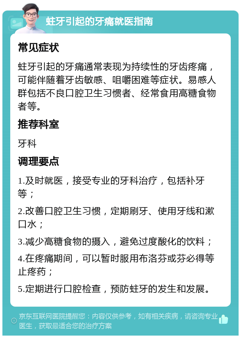 蛀牙引起的牙痛就医指南 常见症状 蛀牙引起的牙痛通常表现为持续性的牙齿疼痛，可能伴随着牙齿敏感、咀嚼困难等症状。易感人群包括不良口腔卫生习惯者、经常食用高糖食物者等。 推荐科室 牙科 调理要点 1.及时就医，接受专业的牙科治疗，包括补牙等； 2.改善口腔卫生习惯，定期刷牙、使用牙线和漱口水； 3.减少高糖食物的摄入，避免过度酸化的饮料； 4.在疼痛期间，可以暂时服用布洛芬或芬必得等止疼药； 5.定期进行口腔检查，预防蛀牙的发生和发展。