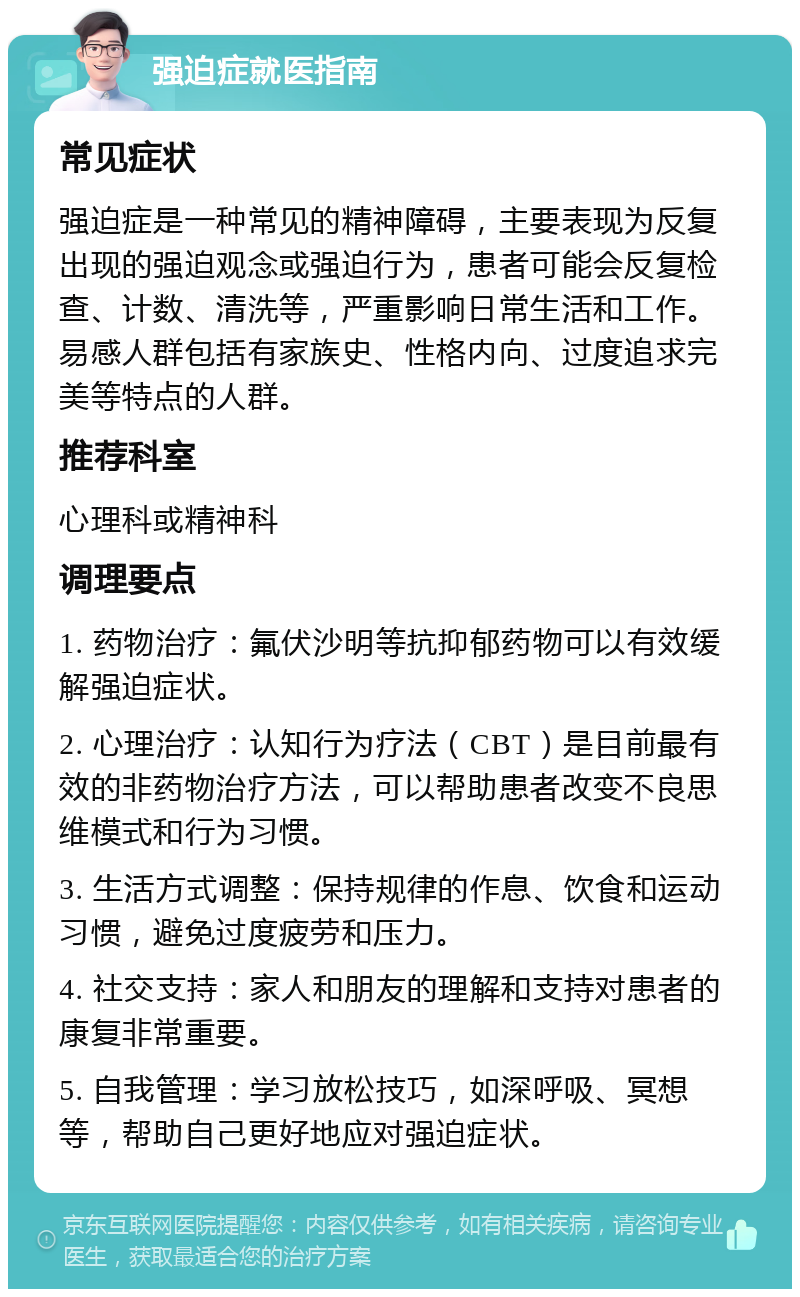 强迫症就医指南 常见症状 强迫症是一种常见的精神障碍，主要表现为反复出现的强迫观念或强迫行为，患者可能会反复检查、计数、清洗等，严重影响日常生活和工作。易感人群包括有家族史、性格内向、过度追求完美等特点的人群。 推荐科室 心理科或精神科 调理要点 1. 药物治疗：氟伏沙明等抗抑郁药物可以有效缓解强迫症状。 2. 心理治疗：认知行为疗法（CBT）是目前最有效的非药物治疗方法，可以帮助患者改变不良思维模式和行为习惯。 3. 生活方式调整：保持规律的作息、饮食和运动习惯，避免过度疲劳和压力。 4. 社交支持：家人和朋友的理解和支持对患者的康复非常重要。 5. 自我管理：学习放松技巧，如深呼吸、冥想等，帮助自己更好地应对强迫症状。