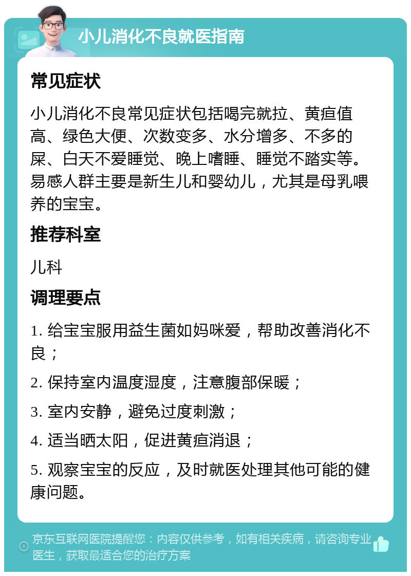 小儿消化不良就医指南 常见症状 小儿消化不良常见症状包括喝完就拉、黄疸值高、绿色大便、次数变多、水分增多、不多的屎、白天不爱睡觉、晚上嗜睡、睡觉不踏实等。易感人群主要是新生儿和婴幼儿，尤其是母乳喂养的宝宝。 推荐科室 儿科 调理要点 1. 给宝宝服用益生菌如妈咪爱，帮助改善消化不良； 2. 保持室内温度湿度，注意腹部保暖； 3. 室内安静，避免过度刺激； 4. 适当晒太阳，促进黄疸消退； 5. 观察宝宝的反应，及时就医处理其他可能的健康问题。