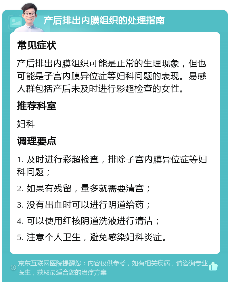 产后排出内膜组织的处理指南 常见症状 产后排出内膜组织可能是正常的生理现象，但也可能是子宫内膜异位症等妇科问题的表现。易感人群包括产后未及时进行彩超检查的女性。 推荐科室 妇科 调理要点 1. 及时进行彩超检查，排除子宫内膜异位症等妇科问题； 2. 如果有残留，量多就需要清宫； 3. 没有出血时可以进行阴道给药； 4. 可以使用红核阴道洗液进行清洁； 5. 注意个人卫生，避免感染妇科炎症。