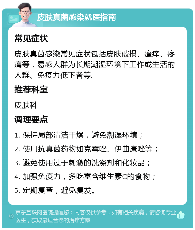 皮肤真菌感染就医指南 常见症状 皮肤真菌感染常见症状包括皮肤破损、瘙痒、疼痛等，易感人群为长期潮湿环境下工作或生活的人群、免疫力低下者等。 推荐科室 皮肤科 调理要点 1. 保持局部清洁干燥，避免潮湿环境； 2. 使用抗真菌药物如克霉唑、伊曲康唑等； 3. 避免使用过于刺激的洗涤剂和化妆品； 4. 加强免疫力，多吃富含维生素C的食物； 5. 定期复查，避免复发。