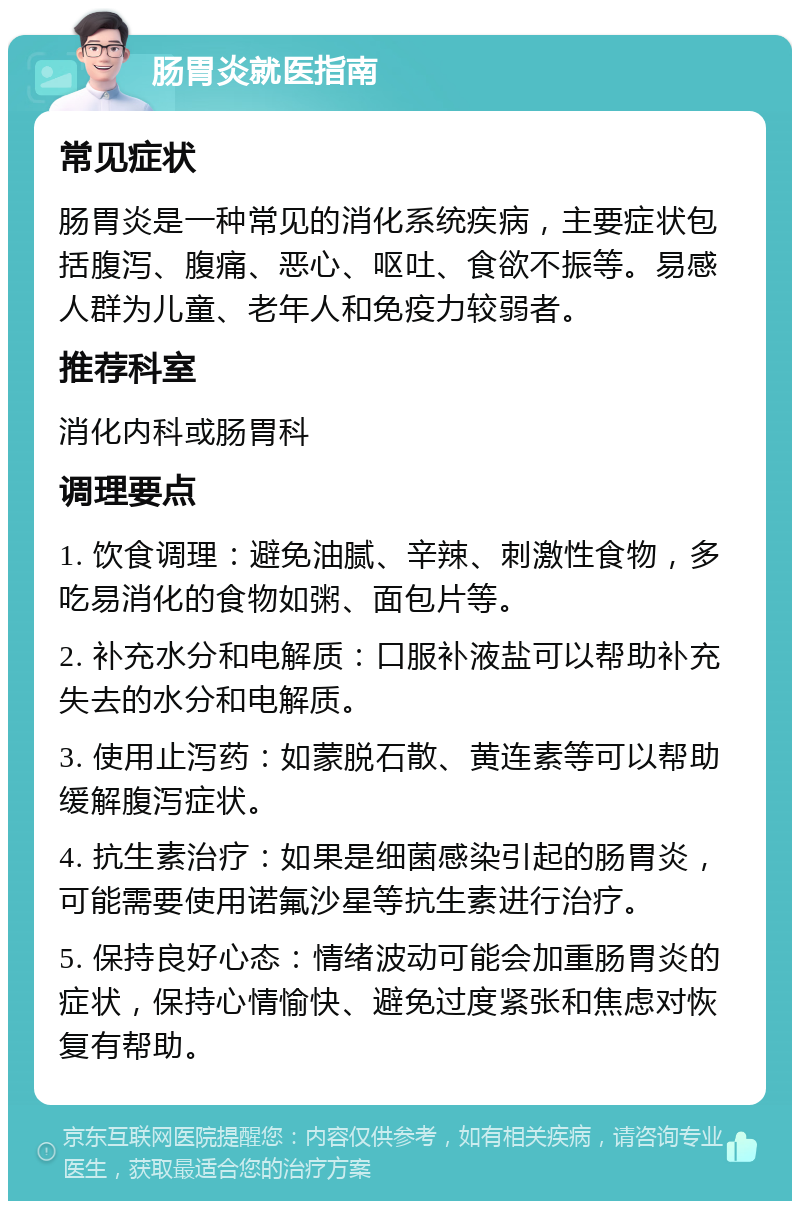 肠胃炎就医指南 常见症状 肠胃炎是一种常见的消化系统疾病，主要症状包括腹泻、腹痛、恶心、呕吐、食欲不振等。易感人群为儿童、老年人和免疫力较弱者。 推荐科室 消化内科或肠胃科 调理要点 1. 饮食调理：避免油腻、辛辣、刺激性食物，多吃易消化的食物如粥、面包片等。 2. 补充水分和电解质：口服补液盐可以帮助补充失去的水分和电解质。 3. 使用止泻药：如蒙脱石散、黄连素等可以帮助缓解腹泻症状。 4. 抗生素治疗：如果是细菌感染引起的肠胃炎，可能需要使用诺氟沙星等抗生素进行治疗。 5. 保持良好心态：情绪波动可能会加重肠胃炎的症状，保持心情愉快、避免过度紧张和焦虑对恢复有帮助。