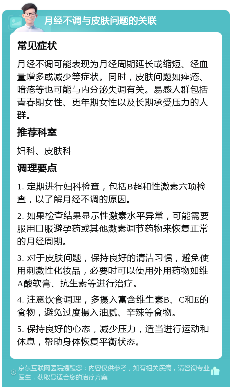 月经不调与皮肤问题的关联 常见症状 月经不调可能表现为月经周期延长或缩短、经血量增多或减少等症状。同时，皮肤问题如痤疮、暗疮等也可能与内分泌失调有关。易感人群包括青春期女性、更年期女性以及长期承受压力的人群。 推荐科室 妇科、皮肤科 调理要点 1. 定期进行妇科检查，包括B超和性激素六项检查，以了解月经不调的原因。 2. 如果检查结果显示性激素水平异常，可能需要服用口服避孕药或其他激素调节药物来恢复正常的月经周期。 3. 对于皮肤问题，保持良好的清洁习惯，避免使用刺激性化妆品，必要时可以使用外用药物如维A酸软膏、抗生素等进行治疗。 4. 注意饮食调理，多摄入富含维生素B、C和E的食物，避免过度摄入油腻、辛辣等食物。 5. 保持良好的心态，减少压力，适当进行运动和休息，帮助身体恢复平衡状态。