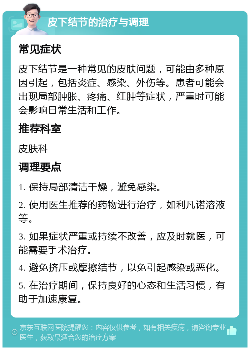 皮下结节的治疗与调理 常见症状 皮下结节是一种常见的皮肤问题，可能由多种原因引起，包括炎症、感染、外伤等。患者可能会出现局部肿胀、疼痛、红肿等症状，严重时可能会影响日常生活和工作。 推荐科室 皮肤科 调理要点 1. 保持局部清洁干燥，避免感染。 2. 使用医生推荐的药物进行治疗，如利凡诺溶液等。 3. 如果症状严重或持续不改善，应及时就医，可能需要手术治疗。 4. 避免挤压或摩擦结节，以免引起感染或恶化。 5. 在治疗期间，保持良好的心态和生活习惯，有助于加速康复。