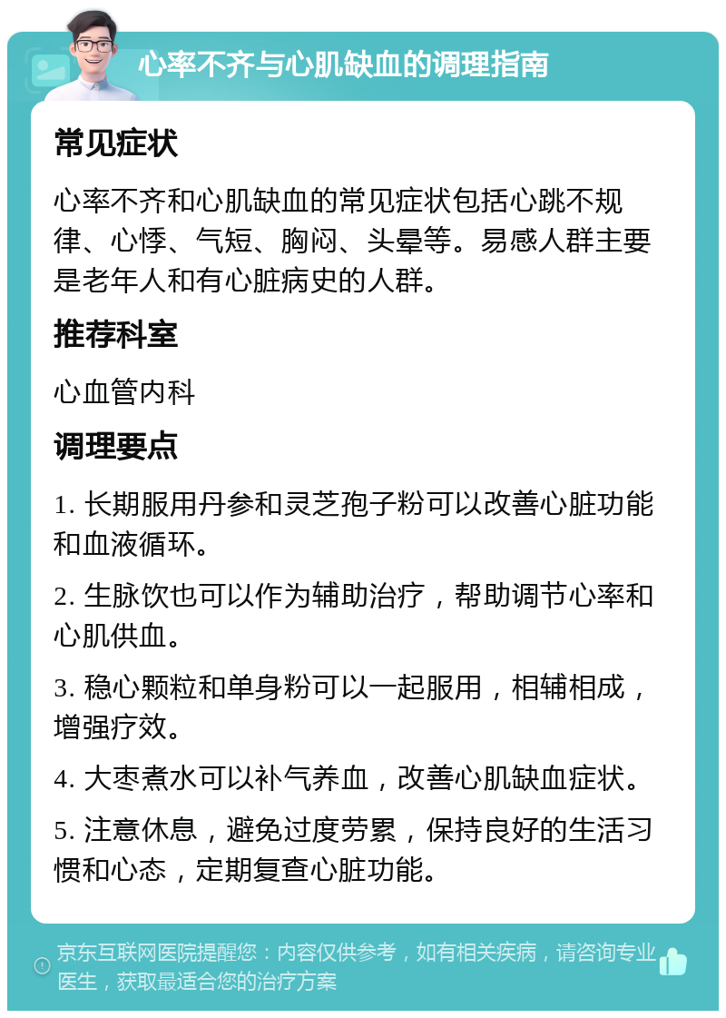 心率不齐与心肌缺血的调理指南 常见症状 心率不齐和心肌缺血的常见症状包括心跳不规律、心悸、气短、胸闷、头晕等。易感人群主要是老年人和有心脏病史的人群。 推荐科室 心血管内科 调理要点 1. 长期服用丹参和灵芝孢子粉可以改善心脏功能和血液循环。 2. 生脉饮也可以作为辅助治疗，帮助调节心率和心肌供血。 3. 稳心颗粒和单身粉可以一起服用，相辅相成，增强疗效。 4. 大枣煮水可以补气养血，改善心肌缺血症状。 5. 注意休息，避免过度劳累，保持良好的生活习惯和心态，定期复查心脏功能。