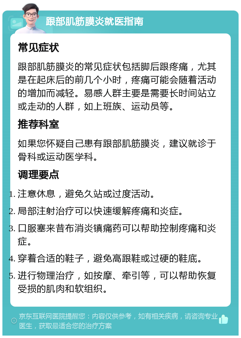 跟部肌筋膜炎就医指南 常见症状 跟部肌筋膜炎的常见症状包括脚后跟疼痛，尤其是在起床后的前几个小时，疼痛可能会随着活动的增加而减轻。易感人群主要是需要长时间站立或走动的人群，如上班族、运动员等。 推荐科室 如果您怀疑自己患有跟部肌筋膜炎，建议就诊于骨科或运动医学科。 调理要点 注意休息，避免久站或过度活动。 局部注射治疗可以快速缓解疼痛和炎症。 口服塞来昔布消炎镇痛药可以帮助控制疼痛和炎症。 穿着合适的鞋子，避免高跟鞋或过硬的鞋底。 进行物理治疗，如按摩、牵引等，可以帮助恢复受损的肌肉和软组织。