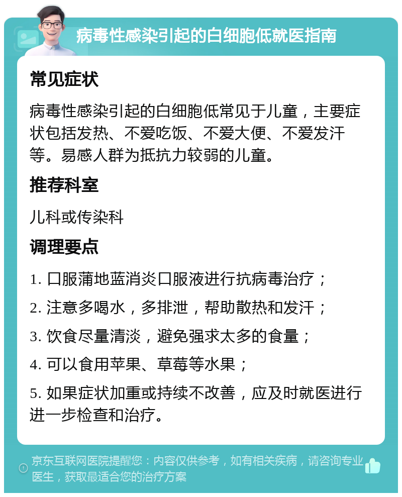 病毒性感染引起的白细胞低就医指南 常见症状 病毒性感染引起的白细胞低常见于儿童，主要症状包括发热、不爱吃饭、不爱大便、不爱发汗等。易感人群为抵抗力较弱的儿童。 推荐科室 儿科或传染科 调理要点 1. 口服蒲地蓝消炎口服液进行抗病毒治疗； 2. 注意多喝水，多排泄，帮助散热和发汗； 3. 饮食尽量清淡，避免强求太多的食量； 4. 可以食用苹果、草莓等水果； 5. 如果症状加重或持续不改善，应及时就医进行进一步检查和治疗。