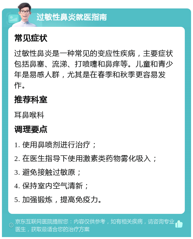 过敏性鼻炎就医指南 常见症状 过敏性鼻炎是一种常见的变应性疾病，主要症状包括鼻塞、流涕、打喷嚏和鼻痒等。儿童和青少年是易感人群，尤其是在春季和秋季更容易发作。 推荐科室 耳鼻喉科 调理要点 1. 使用鼻喷剂进行治疗； 2. 在医生指导下使用激素类药物雾化吸入； 3. 避免接触过敏原； 4. 保持室内空气清新； 5. 加强锻炼，提高免疫力。