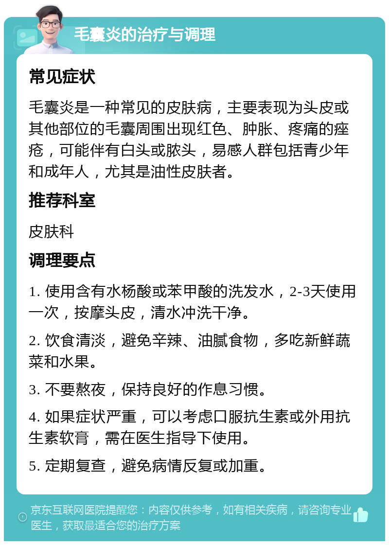 毛囊炎的治疗与调理 常见症状 毛囊炎是一种常见的皮肤病，主要表现为头皮或其他部位的毛囊周围出现红色、肿胀、疼痛的痤疮，可能伴有白头或脓头，易感人群包括青少年和成年人，尤其是油性皮肤者。 推荐科室 皮肤科 调理要点 1. 使用含有水杨酸或苯甲酸的洗发水，2-3天使用一次，按摩头皮，清水冲洗干净。 2. 饮食清淡，避免辛辣、油腻食物，多吃新鲜蔬菜和水果。 3. 不要熬夜，保持良好的作息习惯。 4. 如果症状严重，可以考虑口服抗生素或外用抗生素软膏，需在医生指导下使用。 5. 定期复查，避免病情反复或加重。