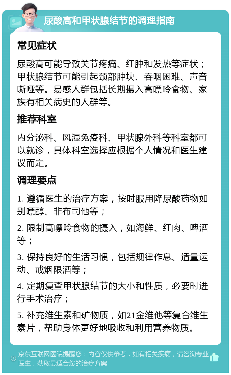 尿酸高和甲状腺结节的调理指南 常见症状 尿酸高可能导致关节疼痛、红肿和发热等症状；甲状腺结节可能引起颈部肿块、吞咽困难、声音嘶哑等。易感人群包括长期摄入高嘌呤食物、家族有相关病史的人群等。 推荐科室 内分泌科、风湿免疫科、甲状腺外科等科室都可以就诊，具体科室选择应根据个人情况和医生建议而定。 调理要点 1. 遵循医生的治疗方案，按时服用降尿酸药物如别嘌醇、非布司他等； 2. 限制高嘌呤食物的摄入，如海鲜、红肉、啤酒等； 3. 保持良好的生活习惯，包括规律作息、适量运动、戒烟限酒等； 4. 定期复查甲状腺结节的大小和性质，必要时进行手术治疗； 5. 补充维生素和矿物质，如21金维他等复合维生素片，帮助身体更好地吸收和利用营养物质。