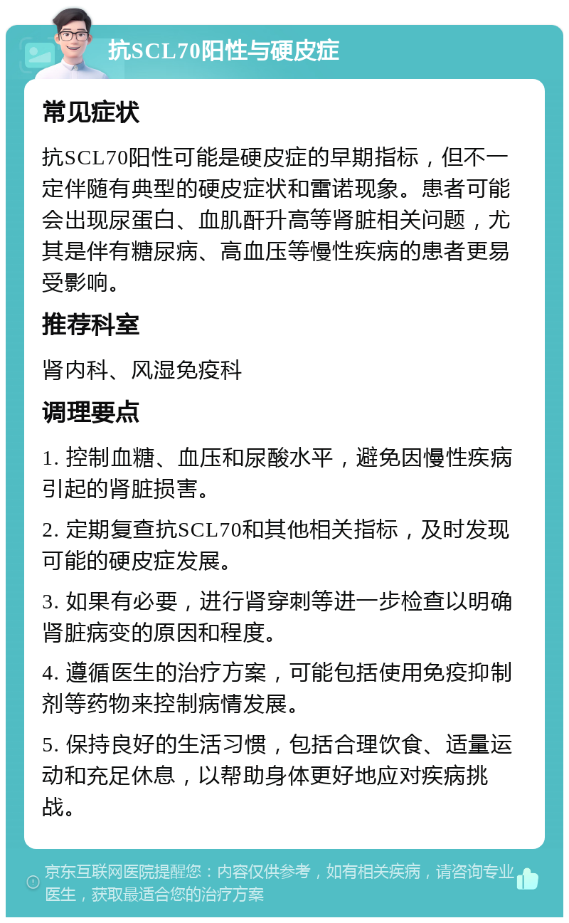 抗SCL70阳性与硬皮症 常见症状 抗SCL70阳性可能是硬皮症的早期指标，但不一定伴随有典型的硬皮症状和雷诺现象。患者可能会出现尿蛋白、血肌酐升高等肾脏相关问题，尤其是伴有糖尿病、高血压等慢性疾病的患者更易受影响。 推荐科室 肾内科、风湿免疫科 调理要点 1. 控制血糖、血压和尿酸水平，避免因慢性疾病引起的肾脏损害。 2. 定期复查抗SCL70和其他相关指标，及时发现可能的硬皮症发展。 3. 如果有必要，进行肾穿刺等进一步检查以明确肾脏病变的原因和程度。 4. 遵循医生的治疗方案，可能包括使用免疫抑制剂等药物来控制病情发展。 5. 保持良好的生活习惯，包括合理饮食、适量运动和充足休息，以帮助身体更好地应对疾病挑战。