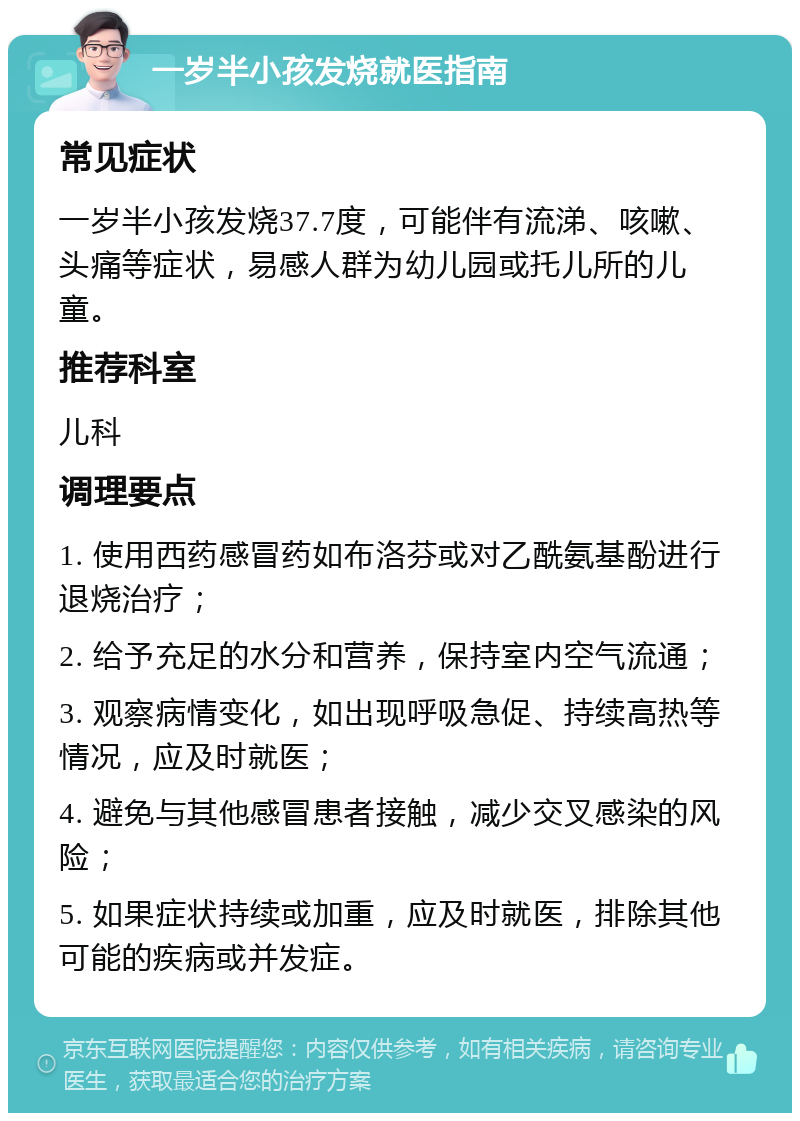 一岁半小孩发烧就医指南 常见症状 一岁半小孩发烧37.7度，可能伴有流涕、咳嗽、头痛等症状，易感人群为幼儿园或托儿所的儿童。 推荐科室 儿科 调理要点 1. 使用西药感冒药如布洛芬或对乙酰氨基酚进行退烧治疗； 2. 给予充足的水分和营养，保持室内空气流通； 3. 观察病情变化，如出现呼吸急促、持续高热等情况，应及时就医； 4. 避免与其他感冒患者接触，减少交叉感染的风险； 5. 如果症状持续或加重，应及时就医，排除其他可能的疾病或并发症。