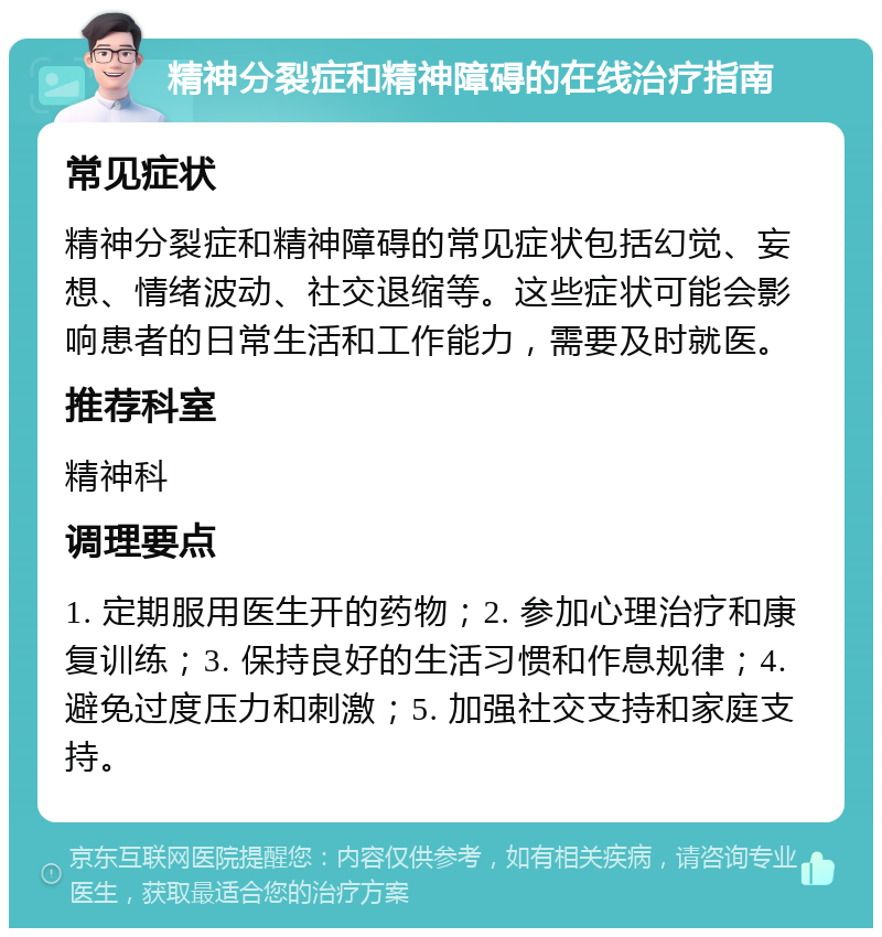 精神分裂症和精神障碍的在线治疗指南 常见症状 精神分裂症和精神障碍的常见症状包括幻觉、妄想、情绪波动、社交退缩等。这些症状可能会影响患者的日常生活和工作能力，需要及时就医。 推荐科室 精神科 调理要点 1. 定期服用医生开的药物；2. 参加心理治疗和康复训练；3. 保持良好的生活习惯和作息规律；4. 避免过度压力和刺激；5. 加强社交支持和家庭支持。