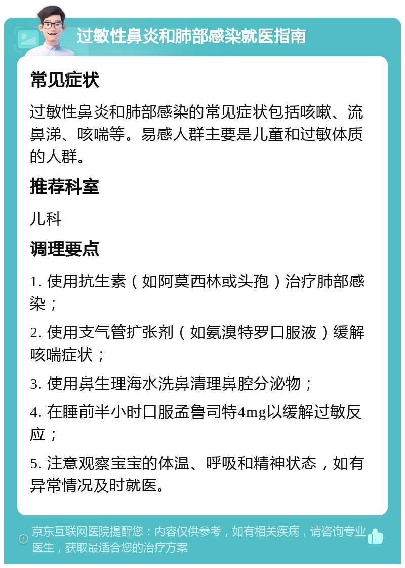 过敏性鼻炎和肺部感染就医指南 常见症状 过敏性鼻炎和肺部感染的常见症状包括咳嗽、流鼻涕、咳喘等。易感人群主要是儿童和过敏体质的人群。 推荐科室 儿科 调理要点 1. 使用抗生素（如阿莫西林或头孢）治疗肺部感染； 2. 使用支气管扩张剂（如氨溴特罗口服液）缓解咳喘症状； 3. 使用鼻生理海水洗鼻清理鼻腔分泌物； 4. 在睡前半小时口服孟鲁司特4mg以缓解过敏反应； 5. 注意观察宝宝的体温、呼吸和精神状态，如有异常情况及时就医。