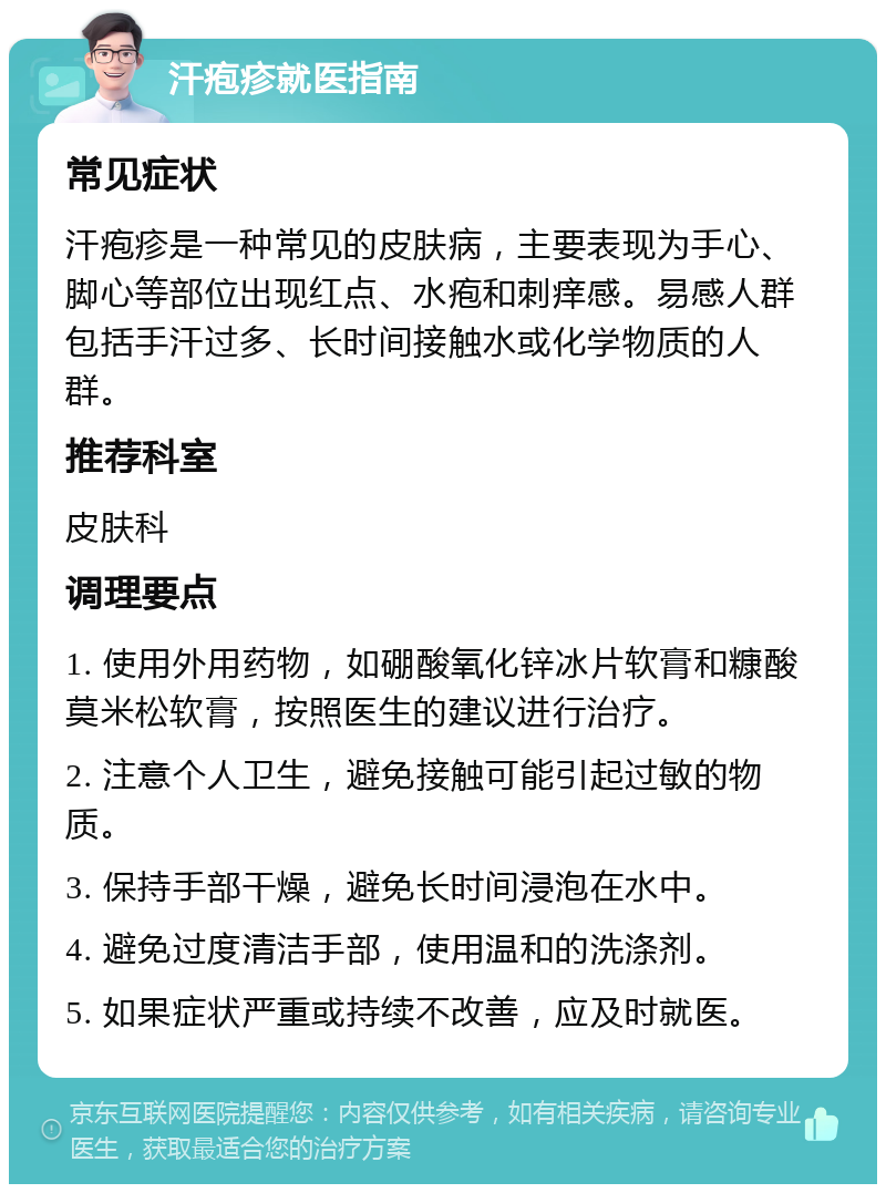 汗疱疹就医指南 常见症状 汗疱疹是一种常见的皮肤病，主要表现为手心、脚心等部位出现红点、水疱和刺痒感。易感人群包括手汗过多、长时间接触水或化学物质的人群。 推荐科室 皮肤科 调理要点 1. 使用外用药物，如硼酸氧化锌冰片软膏和糠酸莫米松软膏，按照医生的建议进行治疗。 2. 注意个人卫生，避免接触可能引起过敏的物质。 3. 保持手部干燥，避免长时间浸泡在水中。 4. 避免过度清洁手部，使用温和的洗涤剂。 5. 如果症状严重或持续不改善，应及时就医。