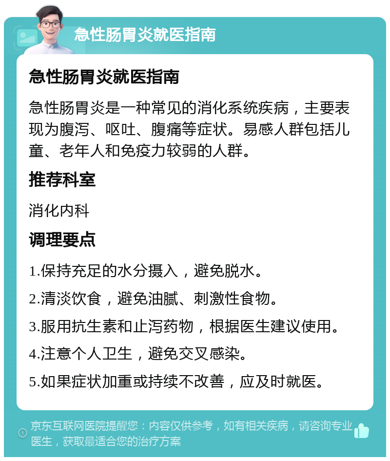 急性肠胃炎就医指南 急性肠胃炎就医指南 急性肠胃炎是一种常见的消化系统疾病，主要表现为腹泻、呕吐、腹痛等症状。易感人群包括儿童、老年人和免疫力较弱的人群。 推荐科室 消化内科 调理要点 1.保持充足的水分摄入，避免脱水。 2.清淡饮食，避免油腻、刺激性食物。 3.服用抗生素和止泻药物，根据医生建议使用。 4.注意个人卫生，避免交叉感染。 5.如果症状加重或持续不改善，应及时就医。