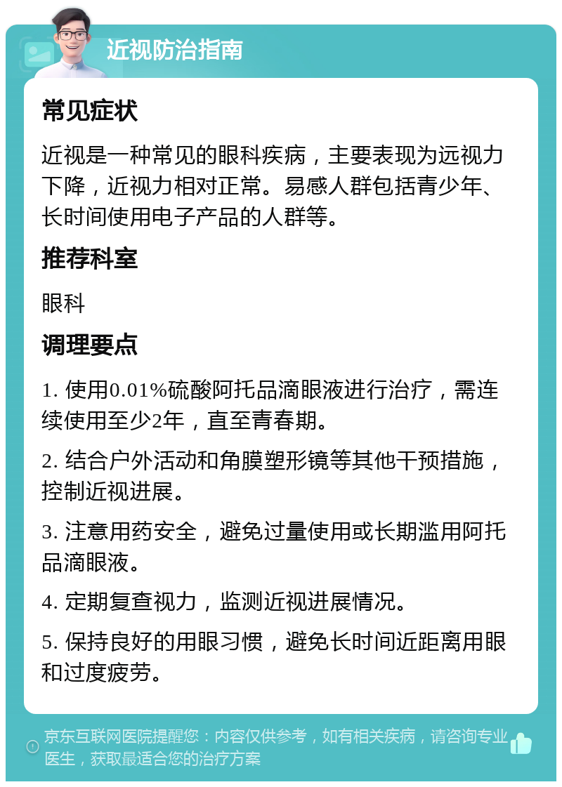 近视防治指南 常见症状 近视是一种常见的眼科疾病，主要表现为远视力下降，近视力相对正常。易感人群包括青少年、长时间使用电子产品的人群等。 推荐科室 眼科 调理要点 1. 使用0.01%硫酸阿托品滴眼液进行治疗，需连续使用至少2年，直至青春期。 2. 结合户外活动和角膜塑形镜等其他干预措施，控制近视进展。 3. 注意用药安全，避免过量使用或长期滥用阿托品滴眼液。 4. 定期复查视力，监测近视进展情况。 5. 保持良好的用眼习惯，避免长时间近距离用眼和过度疲劳。