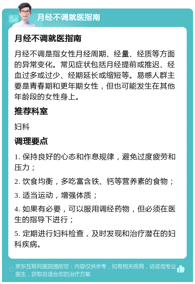 月经不调就医指南 月经不调就医指南 月经不调是指女性月经周期、经量、经质等方面的异常变化。常见症状包括月经提前或推迟、经血过多或过少、经期延长或缩短等。易感人群主要是青春期和更年期女性，但也可能发生在其他年龄段的女性身上。 推荐科室 妇科 调理要点 1. 保持良好的心态和作息规律，避免过度疲劳和压力； 2. 饮食均衡，多吃富含铁、钙等营养素的食物； 3. 适当运动，增强体质； 4. 如果有必要，可以服用调经药物，但必须在医生的指导下进行； 5. 定期进行妇科检查，及时发现和治疗潜在的妇科疾病。