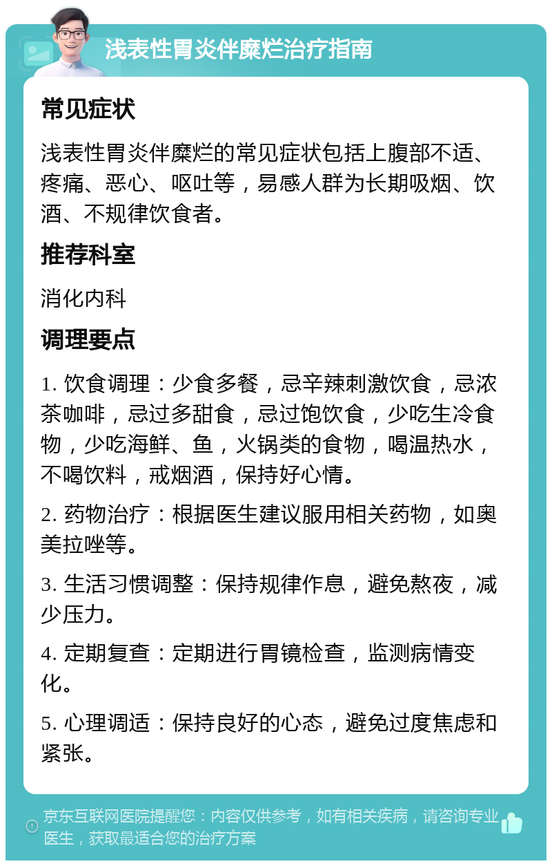 浅表性胃炎伴糜烂治疗指南 常见症状 浅表性胃炎伴糜烂的常见症状包括上腹部不适、疼痛、恶心、呕吐等，易感人群为长期吸烟、饮酒、不规律饮食者。 推荐科室 消化内科 调理要点 1. 饮食调理：少食多餐，忌辛辣刺激饮食，忌浓茶咖啡，忌过多甜食，忌过饱饮食，少吃生冷食物，少吃海鲜、鱼，火锅类的食物，喝温热水，不喝饮料，戒烟酒，保持好心情。 2. 药物治疗：根据医生建议服用相关药物，如奥美拉唑等。 3. 生活习惯调整：保持规律作息，避免熬夜，减少压力。 4. 定期复查：定期进行胃镜检查，监测病情变化。 5. 心理调适：保持良好的心态，避免过度焦虑和紧张。