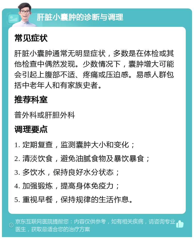 肝脏小囊肿的诊断与调理 常见症状 肝脏小囊肿通常无明显症状，多数是在体检或其他检查中偶然发现。少数情况下，囊肿增大可能会引起上腹部不适、疼痛或压迫感。易感人群包括中老年人和有家族史者。 推荐科室 普外科或肝胆外科 调理要点 1. 定期复查，监测囊肿大小和变化； 2. 清淡饮食，避免油腻食物及暴饮暴食； 3. 多饮水，保持良好水分状态； 4. 加强锻炼，提高身体免疫力； 5. 重视早餐，保持规律的生活作息。