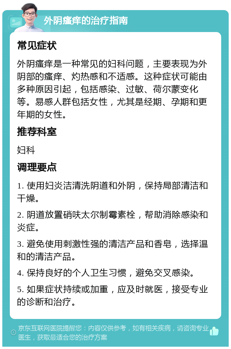 外阴瘙痒的治疗指南 常见症状 外阴瘙痒是一种常见的妇科问题，主要表现为外阴部的瘙痒、灼热感和不适感。这种症状可能由多种原因引起，包括感染、过敏、荷尔蒙变化等。易感人群包括女性，尤其是经期、孕期和更年期的女性。 推荐科室 妇科 调理要点 1. 使用妇炎洁清洗阴道和外阴，保持局部清洁和干燥。 2. 阴道放置硝呋太尔制霉素栓，帮助消除感染和炎症。 3. 避免使用刺激性强的清洁产品和香皂，选择温和的清洁产品。 4. 保持良好的个人卫生习惯，避免交叉感染。 5. 如果症状持续或加重，应及时就医，接受专业的诊断和治疗。