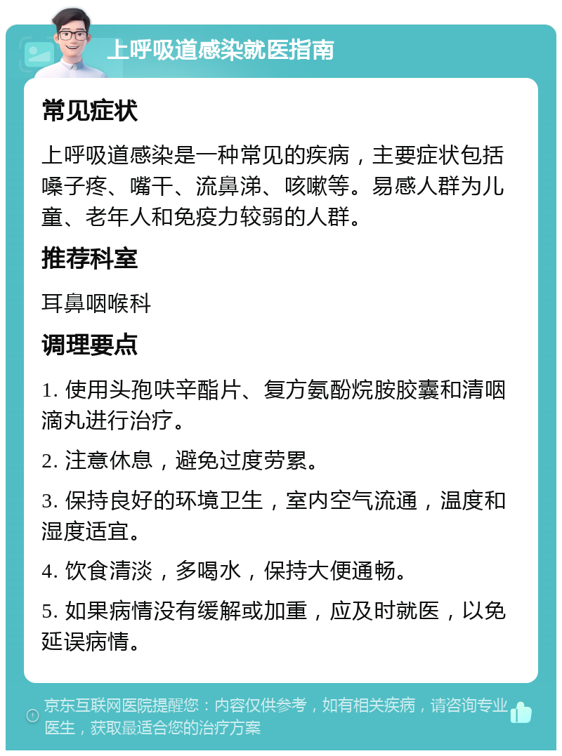 上呼吸道感染就医指南 常见症状 上呼吸道感染是一种常见的疾病，主要症状包括嗓子疼、嘴干、流鼻涕、咳嗽等。易感人群为儿童、老年人和免疫力较弱的人群。 推荐科室 耳鼻咽喉科 调理要点 1. 使用头孢呋辛酯片、复方氨酚烷胺胶囊和清咽滴丸进行治疗。 2. 注意休息，避免过度劳累。 3. 保持良好的环境卫生，室内空气流通，温度和湿度适宜。 4. 饮食清淡，多喝水，保持大便通畅。 5. 如果病情没有缓解或加重，应及时就医，以免延误病情。