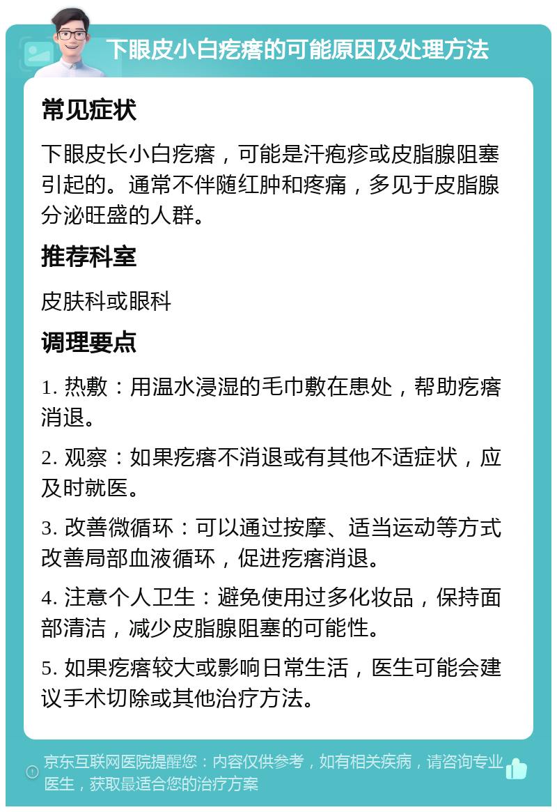 下眼皮小白疙瘩的可能原因及处理方法 常见症状 下眼皮长小白疙瘩，可能是汗疱疹或皮脂腺阻塞引起的。通常不伴随红肿和疼痛，多见于皮脂腺分泌旺盛的人群。 推荐科室 皮肤科或眼科 调理要点 1. 热敷：用温水浸湿的毛巾敷在患处，帮助疙瘩消退。 2. 观察：如果疙瘩不消退或有其他不适症状，应及时就医。 3. 改善微循环：可以通过按摩、适当运动等方式改善局部血液循环，促进疙瘩消退。 4. 注意个人卫生：避免使用过多化妆品，保持面部清洁，减少皮脂腺阻塞的可能性。 5. 如果疙瘩较大或影响日常生活，医生可能会建议手术切除或其他治疗方法。