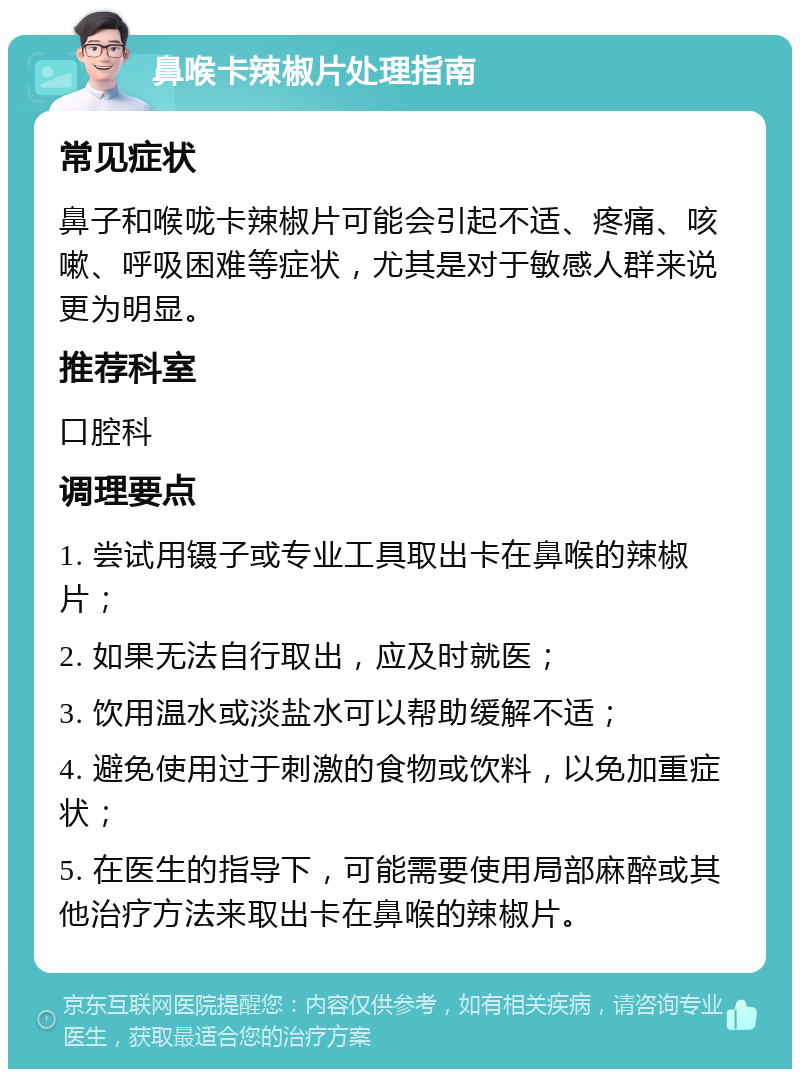 鼻喉卡辣椒片处理指南 常见症状 鼻子和喉咙卡辣椒片可能会引起不适、疼痛、咳嗽、呼吸困难等症状，尤其是对于敏感人群来说更为明显。 推荐科室 口腔科 调理要点 1. 尝试用镊子或专业工具取出卡在鼻喉的辣椒片； 2. 如果无法自行取出，应及时就医； 3. 饮用温水或淡盐水可以帮助缓解不适； 4. 避免使用过于刺激的食物或饮料，以免加重症状； 5. 在医生的指导下，可能需要使用局部麻醉或其他治疗方法来取出卡在鼻喉的辣椒片。