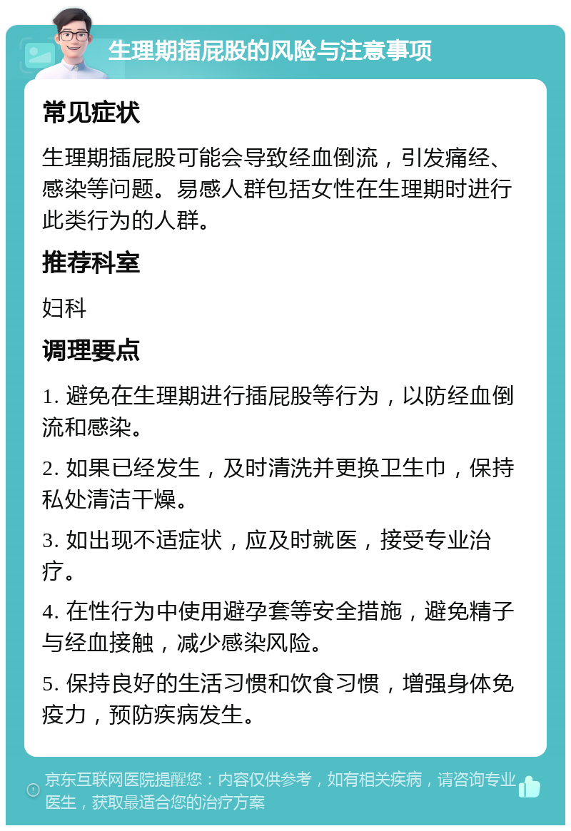 生理期插屁股的风险与注意事项 常见症状 生理期插屁股可能会导致经血倒流，引发痛经、感染等问题。易感人群包括女性在生理期时进行此类行为的人群。 推荐科室 妇科 调理要点 1. 避免在生理期进行插屁股等行为，以防经血倒流和感染。 2. 如果已经发生，及时清洗并更换卫生巾，保持私处清洁干燥。 3. 如出现不适症状，应及时就医，接受专业治疗。 4. 在性行为中使用避孕套等安全措施，避免精子与经血接触，减少感染风险。 5. 保持良好的生活习惯和饮食习惯，增强身体免疫力，预防疾病发生。