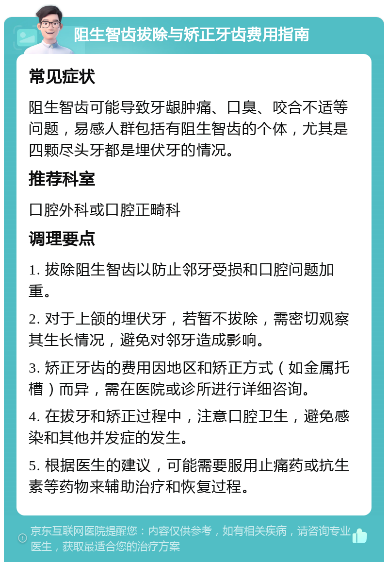 阻生智齿拔除与矫正牙齿费用指南 常见症状 阻生智齿可能导致牙龈肿痛、口臭、咬合不适等问题，易感人群包括有阻生智齿的个体，尤其是四颗尽头牙都是埋伏牙的情况。 推荐科室 口腔外科或口腔正畸科 调理要点 1. 拔除阻生智齿以防止邻牙受损和口腔问题加重。 2. 对于上颌的埋伏牙，若暂不拔除，需密切观察其生长情况，避免对邻牙造成影响。 3. 矫正牙齿的费用因地区和矫正方式（如金属托槽）而异，需在医院或诊所进行详细咨询。 4. 在拔牙和矫正过程中，注意口腔卫生，避免感染和其他并发症的发生。 5. 根据医生的建议，可能需要服用止痛药或抗生素等药物来辅助治疗和恢复过程。