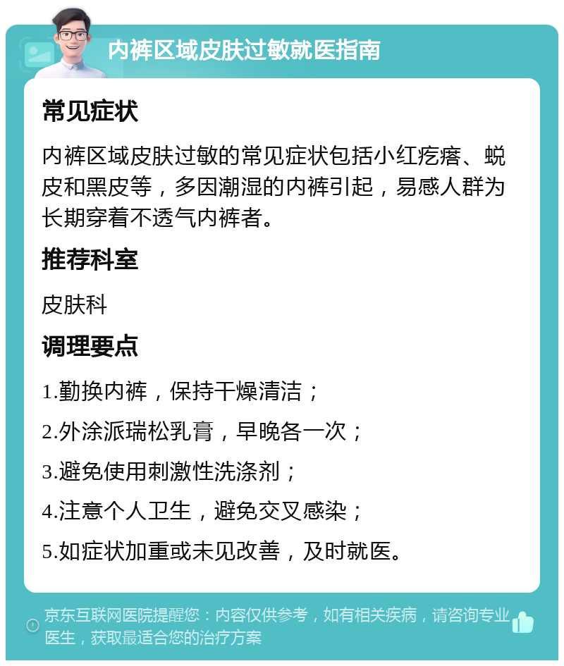 内裤区域皮肤过敏就医指南 常见症状 内裤区域皮肤过敏的常见症状包括小红疙瘩、蜕皮和黑皮等，多因潮湿的内裤引起，易感人群为长期穿着不透气内裤者。 推荐科室 皮肤科 调理要点 1.勤换内裤，保持干燥清洁； 2.外涂派瑞松乳膏，早晚各一次； 3.避免使用刺激性洗涤剂； 4.注意个人卫生，避免交叉感染； 5.如症状加重或未见改善，及时就医。