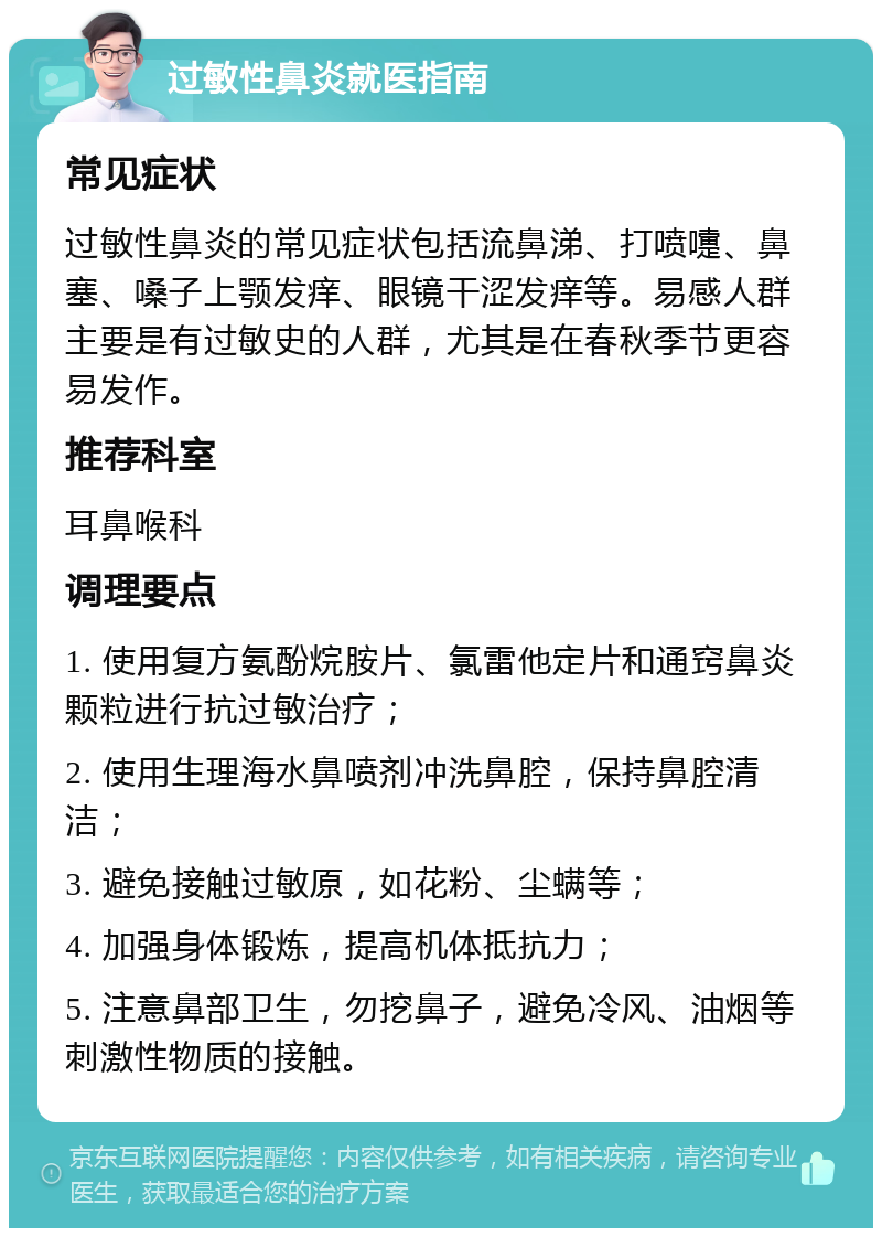 过敏性鼻炎就医指南 常见症状 过敏性鼻炎的常见症状包括流鼻涕、打喷嚏、鼻塞、嗓子上颚发痒、眼镜干涩发痒等。易感人群主要是有过敏史的人群，尤其是在春秋季节更容易发作。 推荐科室 耳鼻喉科 调理要点 1. 使用复方氨酚烷胺片、氯雷他定片和通窍鼻炎颗粒进行抗过敏治疗； 2. 使用生理海水鼻喷剂冲洗鼻腔，保持鼻腔清洁； 3. 避免接触过敏原，如花粉、尘螨等； 4. 加强身体锻炼，提高机体抵抗力； 5. 注意鼻部卫生，勿挖鼻子，避免冷风、油烟等刺激性物质的接触。