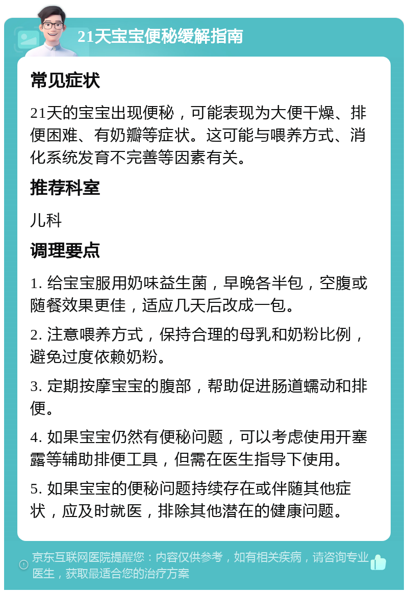 21天宝宝便秘缓解指南 常见症状 21天的宝宝出现便秘，可能表现为大便干燥、排便困难、有奶瓣等症状。这可能与喂养方式、消化系统发育不完善等因素有关。 推荐科室 儿科 调理要点 1. 给宝宝服用奶味益生菌，早晚各半包，空腹或随餐效果更佳，适应几天后改成一包。 2. 注意喂养方式，保持合理的母乳和奶粉比例，避免过度依赖奶粉。 3. 定期按摩宝宝的腹部，帮助促进肠道蠕动和排便。 4. 如果宝宝仍然有便秘问题，可以考虑使用开塞露等辅助排便工具，但需在医生指导下使用。 5. 如果宝宝的便秘问题持续存在或伴随其他症状，应及时就医，排除其他潜在的健康问题。