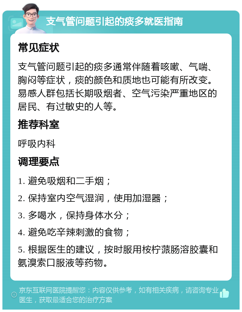 支气管问题引起的痰多就医指南 常见症状 支气管问题引起的痰多通常伴随着咳嗽、气喘、胸闷等症状，痰的颜色和质地也可能有所改变。易感人群包括长期吸烟者、空气污染严重地区的居民、有过敏史的人等。 推荐科室 呼吸内科 调理要点 1. 避免吸烟和二手烟； 2. 保持室内空气湿润，使用加湿器； 3. 多喝水，保持身体水分； 4. 避免吃辛辣刺激的食物； 5. 根据医生的建议，按时服用桉柠蒎肠溶胶囊和氨溴索口服液等药物。