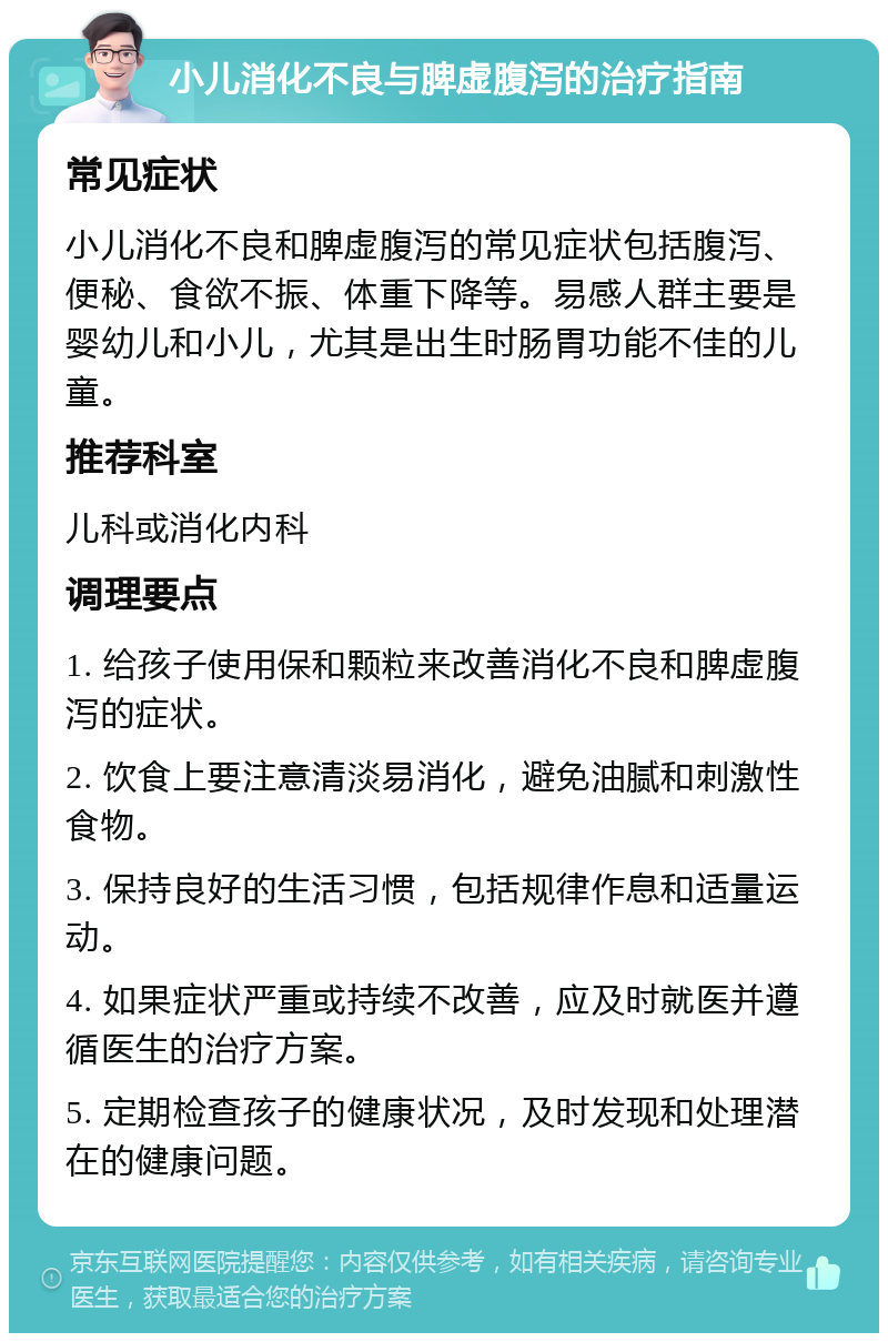 小儿消化不良与脾虚腹泻的治疗指南 常见症状 小儿消化不良和脾虚腹泻的常见症状包括腹泻、便秘、食欲不振、体重下降等。易感人群主要是婴幼儿和小儿，尤其是出生时肠胃功能不佳的儿童。 推荐科室 儿科或消化内科 调理要点 1. 给孩子使用保和颗粒来改善消化不良和脾虚腹泻的症状。 2. 饮食上要注意清淡易消化，避免油腻和刺激性食物。 3. 保持良好的生活习惯，包括规律作息和适量运动。 4. 如果症状严重或持续不改善，应及时就医并遵循医生的治疗方案。 5. 定期检查孩子的健康状况，及时发现和处理潜在的健康问题。