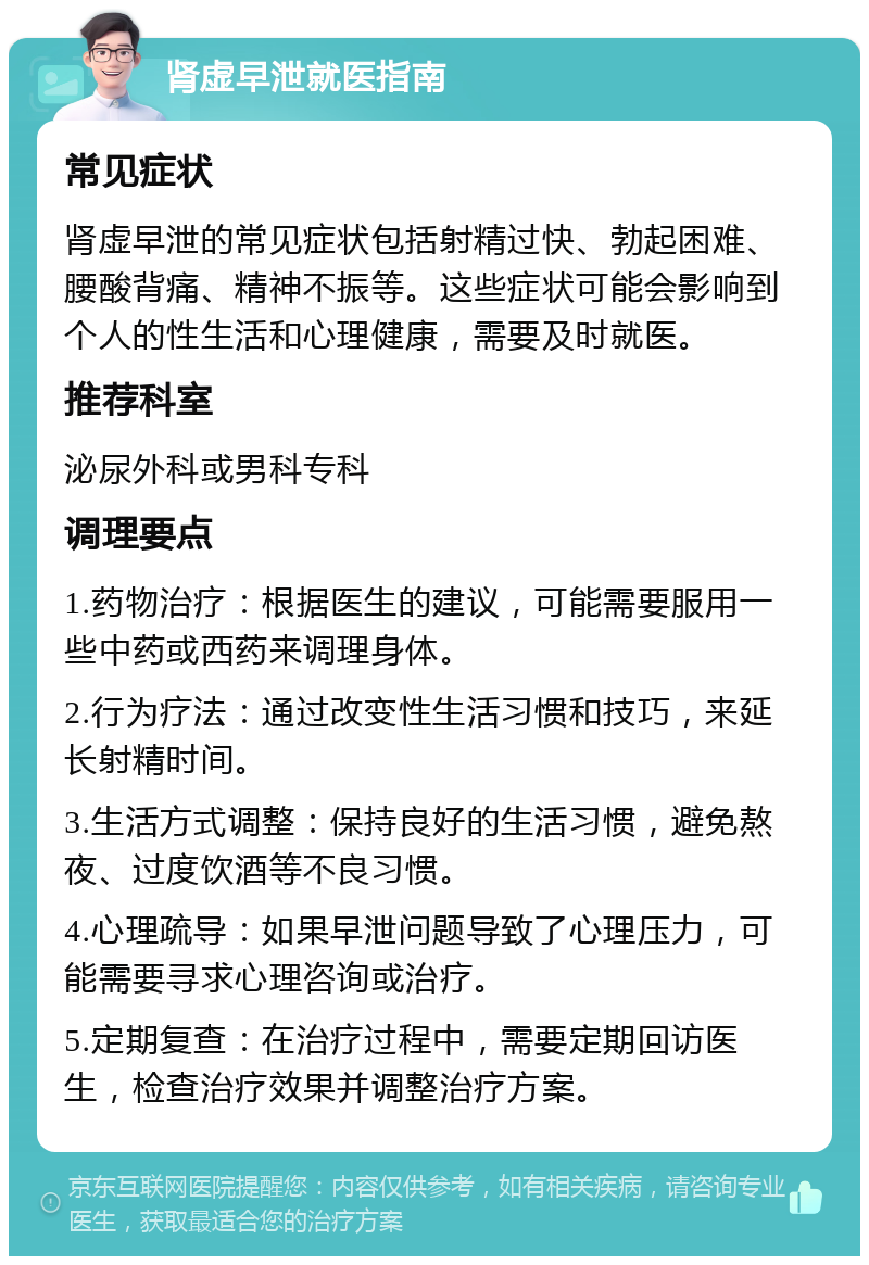 肾虚早泄就医指南 常见症状 肾虚早泄的常见症状包括射精过快、勃起困难、腰酸背痛、精神不振等。这些症状可能会影响到个人的性生活和心理健康，需要及时就医。 推荐科室 泌尿外科或男科专科 调理要点 1.药物治疗：根据医生的建议，可能需要服用一些中药或西药来调理身体。 2.行为疗法：通过改变性生活习惯和技巧，来延长射精时间。 3.生活方式调整：保持良好的生活习惯，避免熬夜、过度饮酒等不良习惯。 4.心理疏导：如果早泄问题导致了心理压力，可能需要寻求心理咨询或治疗。 5.定期复查：在治疗过程中，需要定期回访医生，检查治疗效果并调整治疗方案。