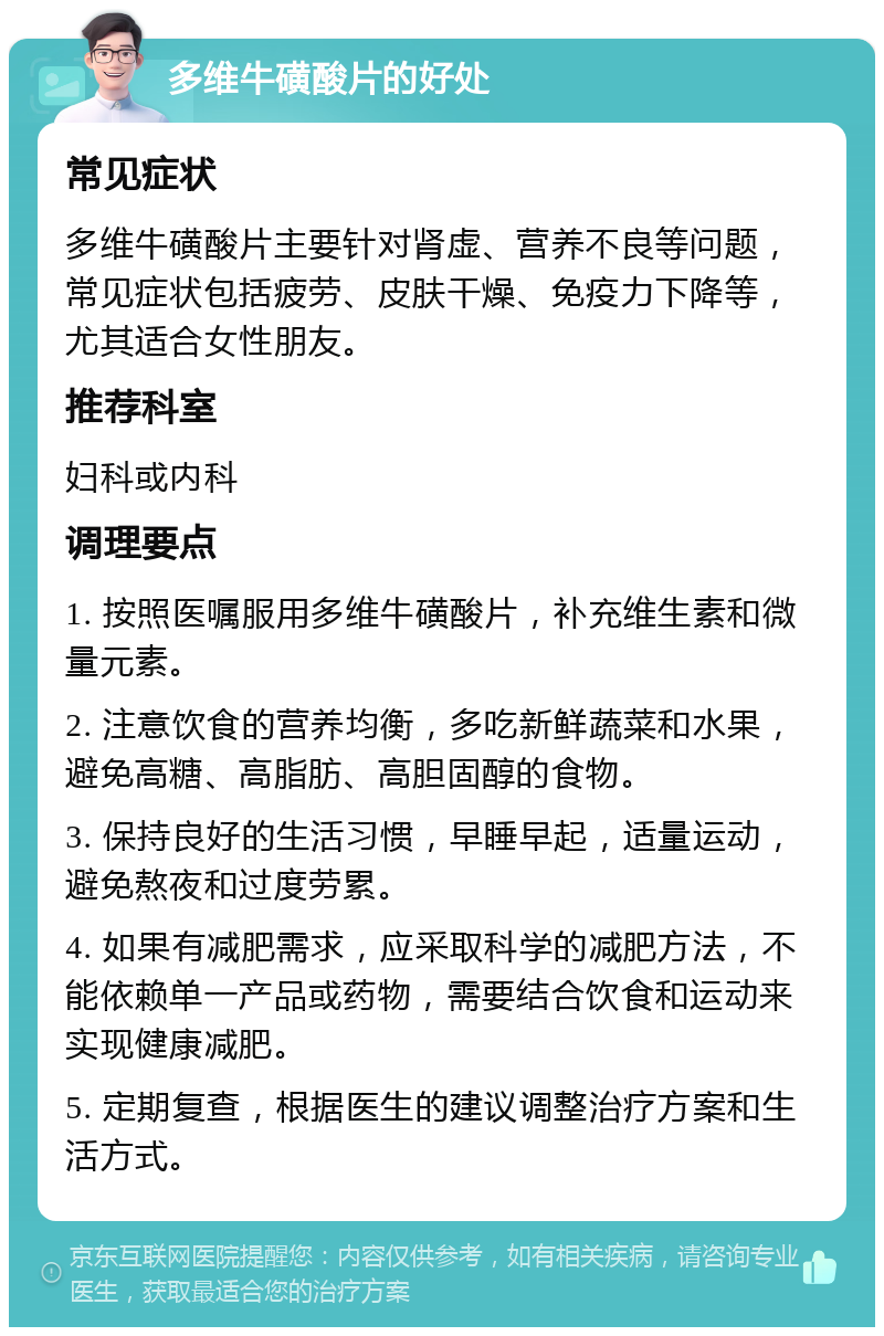 多维牛磺酸片的好处 常见症状 多维牛磺酸片主要针对肾虚、营养不良等问题，常见症状包括疲劳、皮肤干燥、免疫力下降等，尤其适合女性朋友。 推荐科室 妇科或内科 调理要点 1. 按照医嘱服用多维牛磺酸片，补充维生素和微量元素。 2. 注意饮食的营养均衡，多吃新鲜蔬菜和水果，避免高糖、高脂肪、高胆固醇的食物。 3. 保持良好的生活习惯，早睡早起，适量运动，避免熬夜和过度劳累。 4. 如果有减肥需求，应采取科学的减肥方法，不能依赖单一产品或药物，需要结合饮食和运动来实现健康减肥。 5. 定期复查，根据医生的建议调整治疗方案和生活方式。