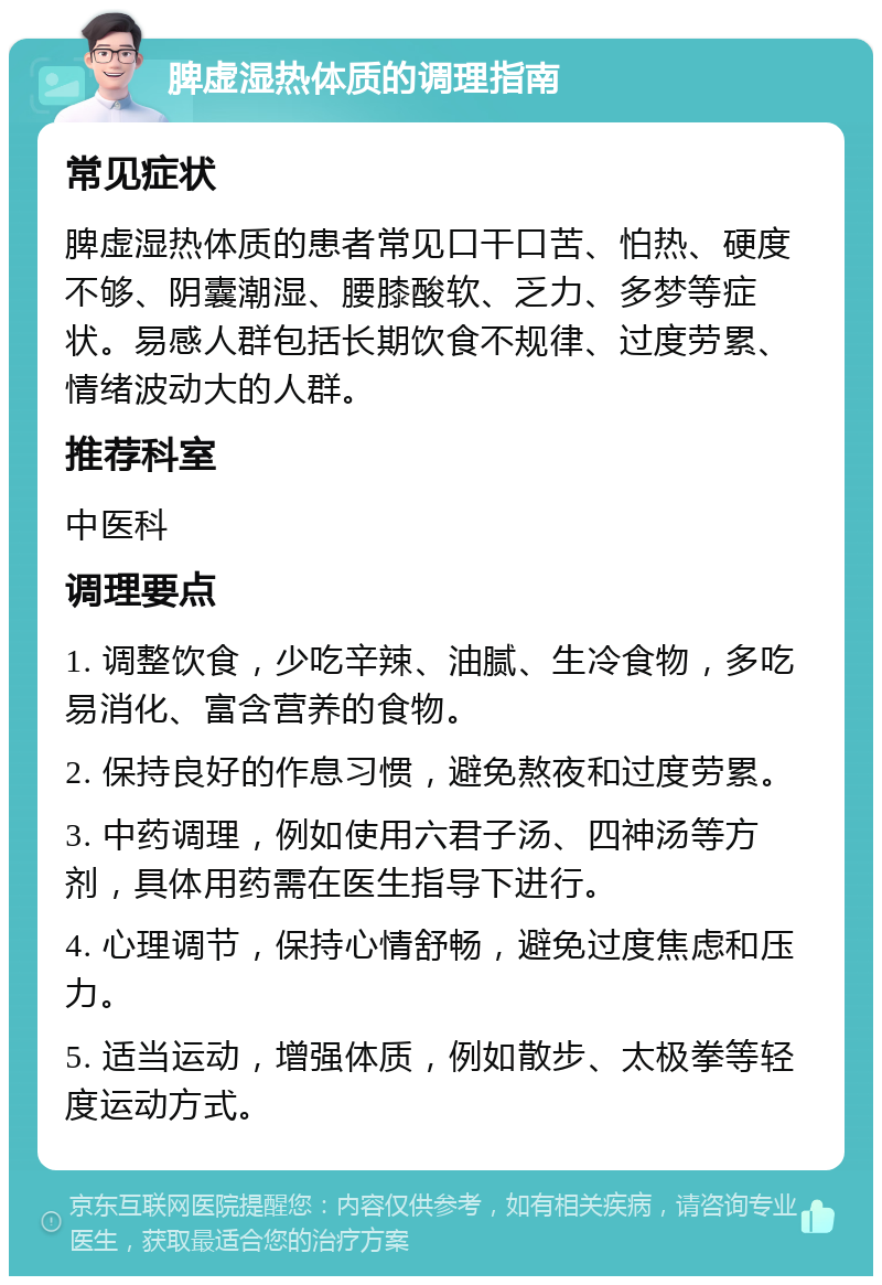 脾虚湿热体质的调理指南 常见症状 脾虚湿热体质的患者常见口干口苦、怕热、硬度不够、阴囊潮湿、腰膝酸软、乏力、多梦等症状。易感人群包括长期饮食不规律、过度劳累、情绪波动大的人群。 推荐科室 中医科 调理要点 1. 调整饮食，少吃辛辣、油腻、生冷食物，多吃易消化、富含营养的食物。 2. 保持良好的作息习惯，避免熬夜和过度劳累。 3. 中药调理，例如使用六君子汤、四神汤等方剂，具体用药需在医生指导下进行。 4. 心理调节，保持心情舒畅，避免过度焦虑和压力。 5. 适当运动，增强体质，例如散步、太极拳等轻度运动方式。