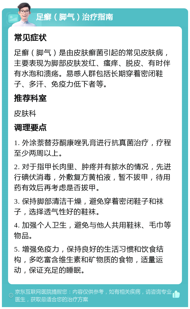 足癣（脚气）治疗指南 常见症状 足癣（脚气）是由皮肤癣菌引起的常见皮肤病，主要表现为脚部皮肤发红、瘙痒、脱皮、有时伴有水泡和溃疡。易感人群包括长期穿着密闭鞋子、多汗、免疫力低下者等。 推荐科室 皮肤科 调理要点 1. 外涂萘替芬酮康唑乳膏进行抗真菌治疗，疗程至少两周以上。 2. 对于指甲长肉里、肿疼并有脓水的情况，先进行碘伏消毒，外敷复方黄柏液，暂不拔甲，待用药有效后再考虑是否拔甲。 3. 保持脚部清洁干燥，避免穿着密闭鞋子和袜子，选择透气性好的鞋袜。 4. 加强个人卫生，避免与他人共用鞋袜、毛巾等物品。 5. 增强免疫力，保持良好的生活习惯和饮食结构，多吃富含维生素和矿物质的食物，适量运动，保证充足的睡眠。