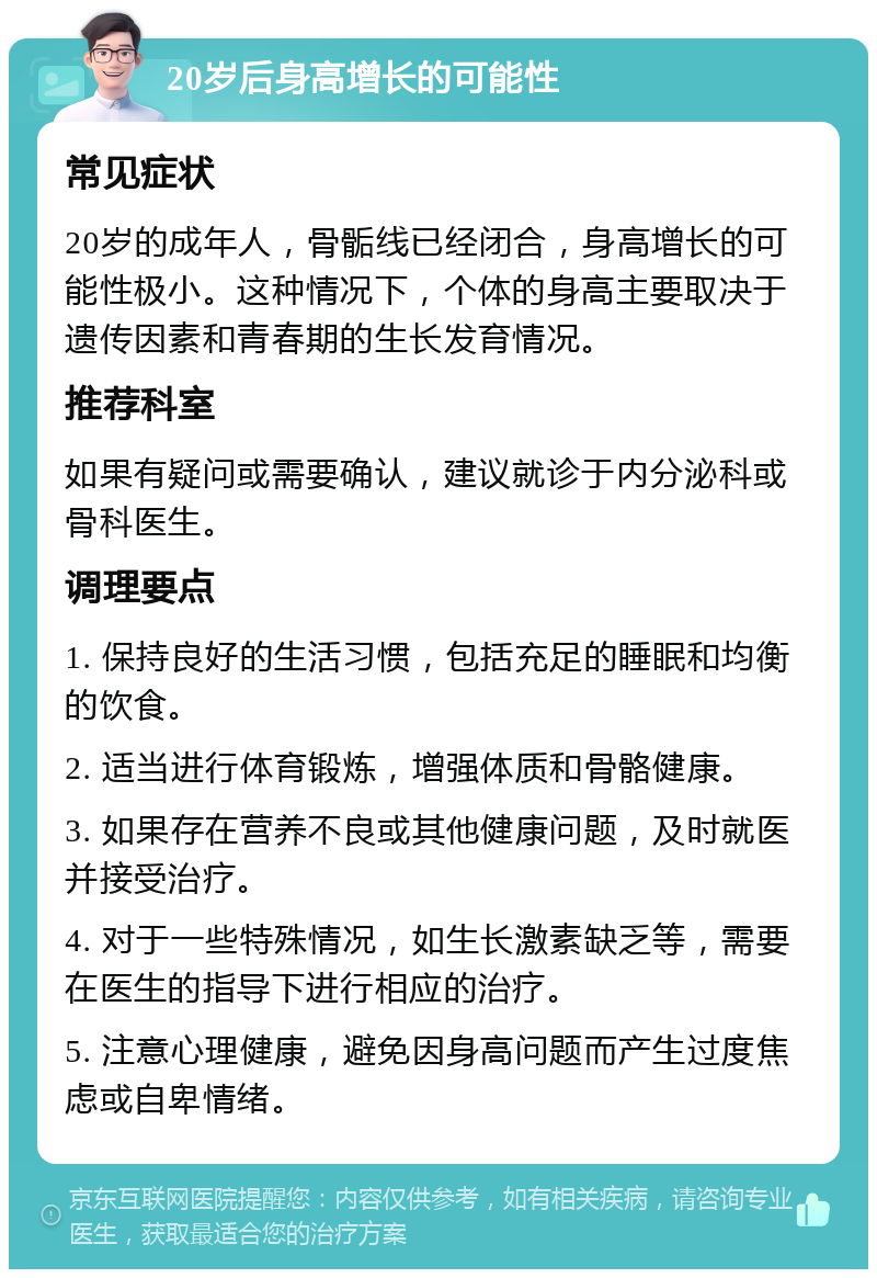 20岁后身高增长的可能性 常见症状 20岁的成年人，骨骺线已经闭合，身高增长的可能性极小。这种情况下，个体的身高主要取决于遗传因素和青春期的生长发育情况。 推荐科室 如果有疑问或需要确认，建议就诊于内分泌科或骨科医生。 调理要点 1. 保持良好的生活习惯，包括充足的睡眠和均衡的饮食。 2. 适当进行体育锻炼，增强体质和骨骼健康。 3. 如果存在营养不良或其他健康问题，及时就医并接受治疗。 4. 对于一些特殊情况，如生长激素缺乏等，需要在医生的指导下进行相应的治疗。 5. 注意心理健康，避免因身高问题而产生过度焦虑或自卑情绪。