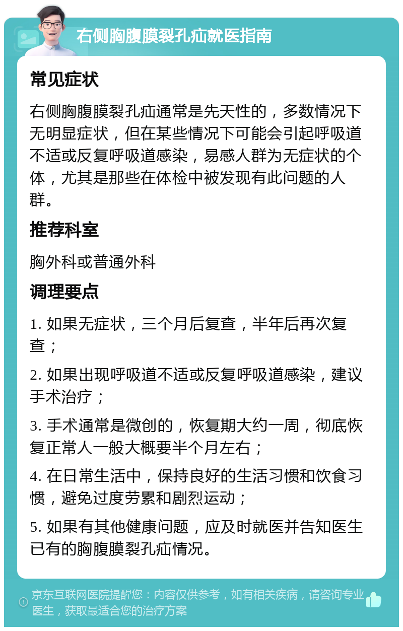 右侧胸腹膜裂孔疝就医指南 常见症状 右侧胸腹膜裂孔疝通常是先天性的，多数情况下无明显症状，但在某些情况下可能会引起呼吸道不适或反复呼吸道感染，易感人群为无症状的个体，尤其是那些在体检中被发现有此问题的人群。 推荐科室 胸外科或普通外科 调理要点 1. 如果无症状，三个月后复查，半年后再次复查； 2. 如果出现呼吸道不适或反复呼吸道感染，建议手术治疗； 3. 手术通常是微创的，恢复期大约一周，彻底恢复正常人一般大概要半个月左右； 4. 在日常生活中，保持良好的生活习惯和饮食习惯，避免过度劳累和剧烈运动； 5. 如果有其他健康问题，应及时就医并告知医生已有的胸腹膜裂孔疝情况。